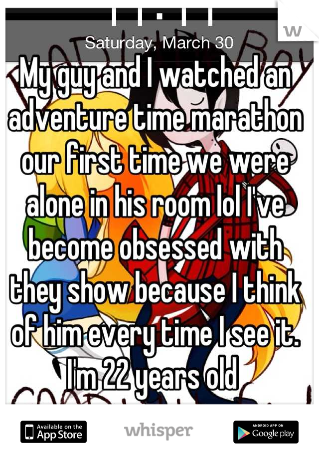 My guy and I watched an adventure time marathon our first time we were alone in his room lol I've become obsessed with they show because I think of him every time I see it. I'm 22 years old 