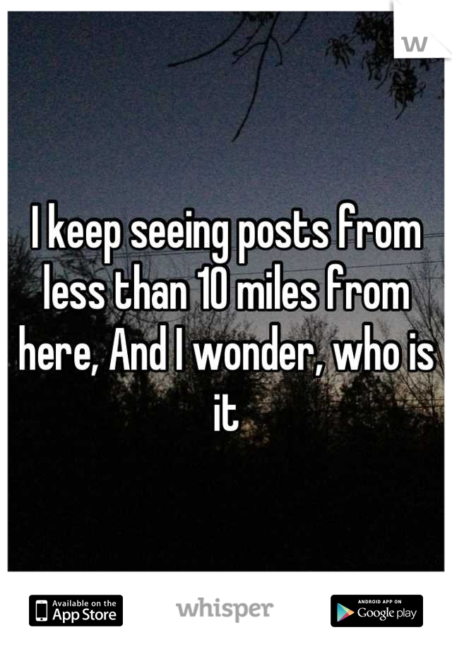 I keep seeing posts from less than 10 miles from here, And I wonder, who is it
