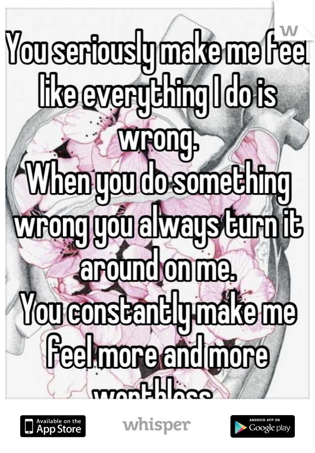 You seriously make me feel like everything I do is wrong. 
When you do something wrong you always turn it around on me. 
You constantly make me feel more and more worthless. 