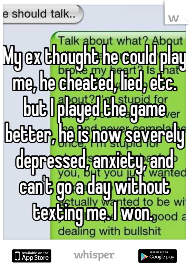 My ex thought he could play me, he cheated, lied, etc. but I played the game better, he is now severely depressed, anxiety, and can't go a day without texting me. I won. 