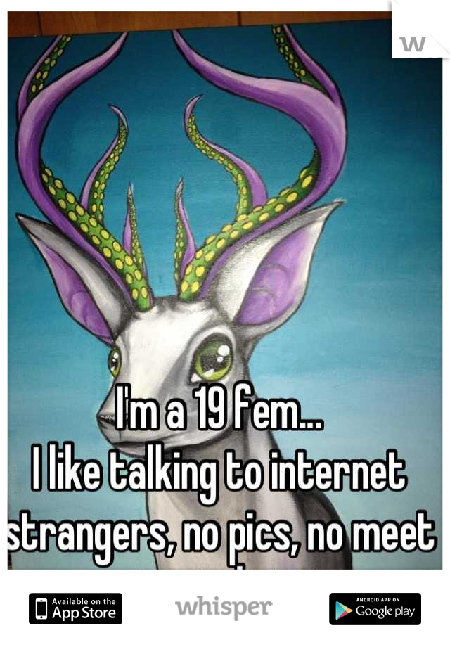 I'm a 19 fem...
I like talking to internet strangers, no pics, no meet ups...just chatting. 