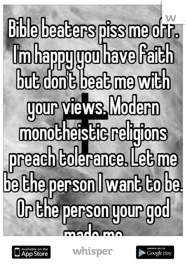 Bible beaters piss me off. I'm happy you have faith but don't beat me with your views. Modern monotheistic religions preach tolerance. Let me be the person I want to be. Or the person your god made me