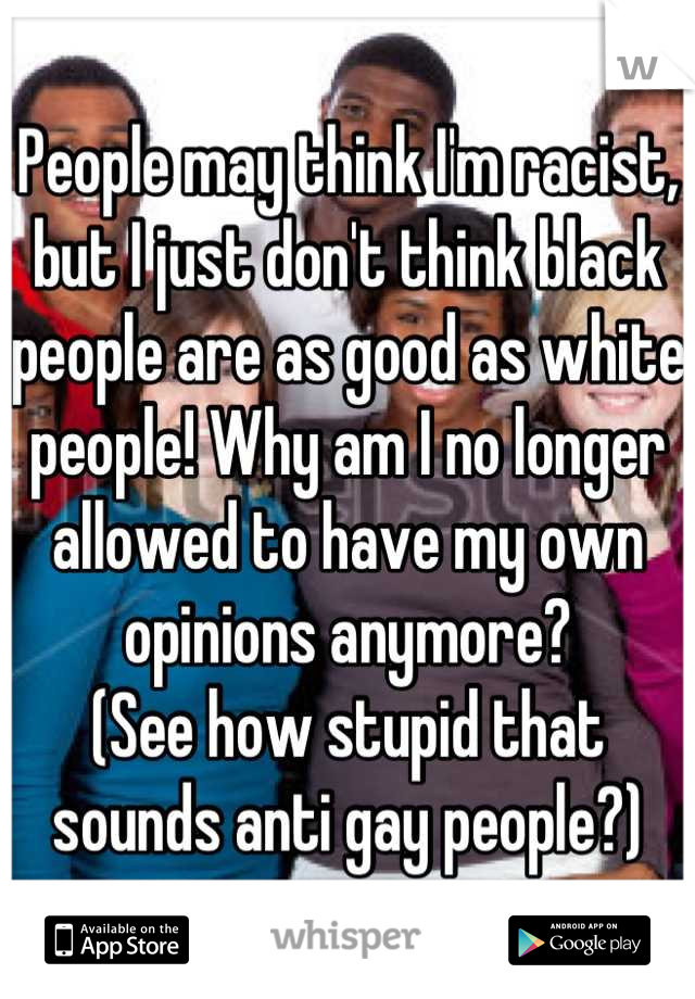 People may think I'm racist, but I just don't think black people are as good as white people! Why am I no longer allowed to have my own opinions anymore? 
(See how stupid that sounds anti gay people?)