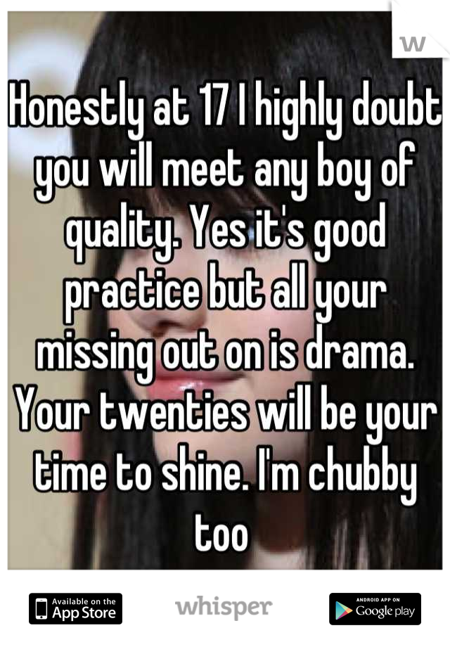 Honestly at 17 I highly doubt you will meet any boy of quality. Yes it's good practice but all your missing out on is drama. Your twenties will be your time to shine. I'm chubby too 