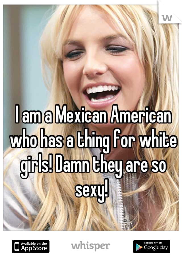 I am a Mexican American who has a thing for white girls! Damn they are so sexy! 