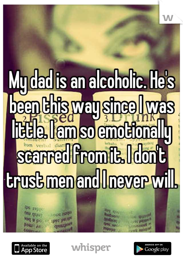 My dad is an alcoholic. He's been this way since I was little. I am so emotionally scarred from it. I don't trust men and I never will.