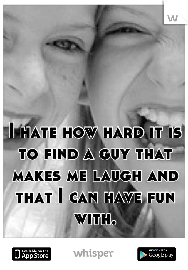I hate how hard it is to find a guy that makes me laugh and that I can have fun with.