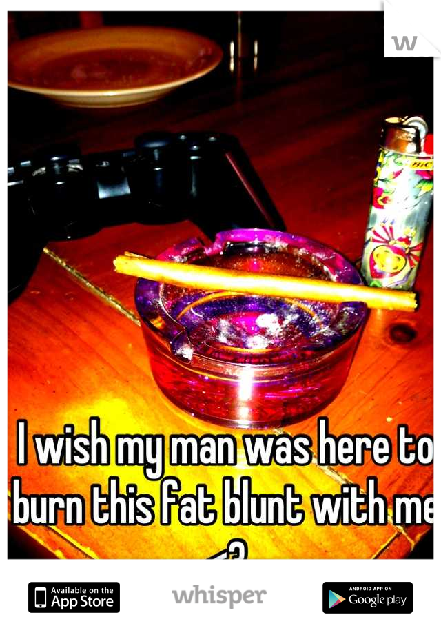 I wish my man was here to burn this fat blunt with me <3