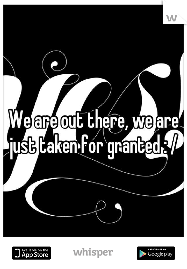 We are out there, we are just taken for granted : /