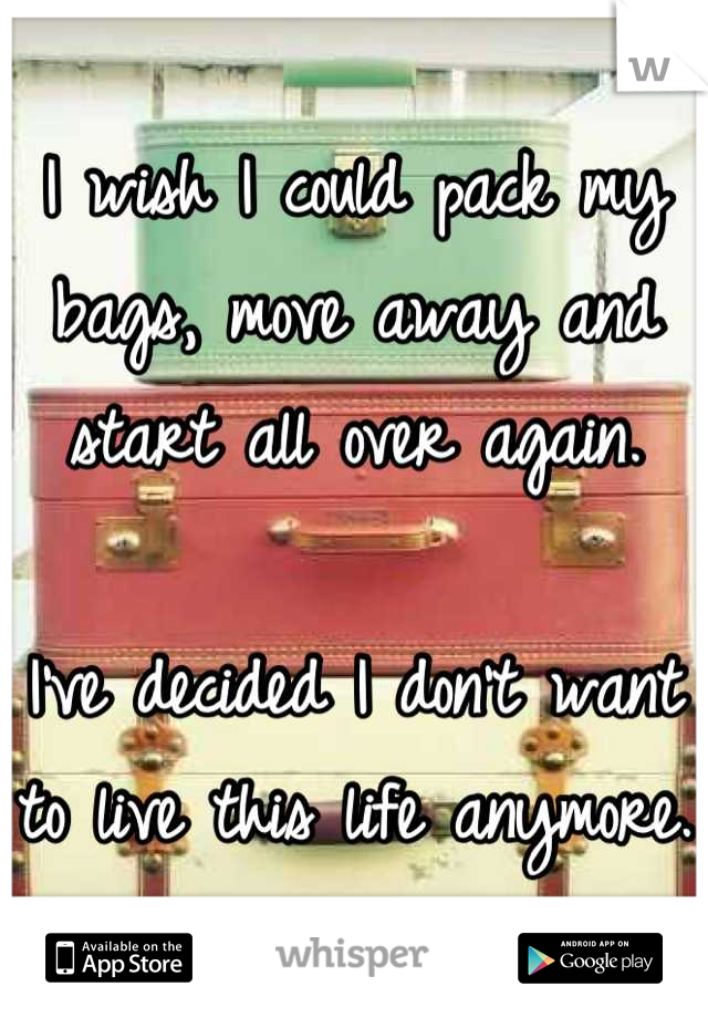 I wish I could pack my bags, move away and start all over again. 

I've decided I don't want to live this life anymore. 