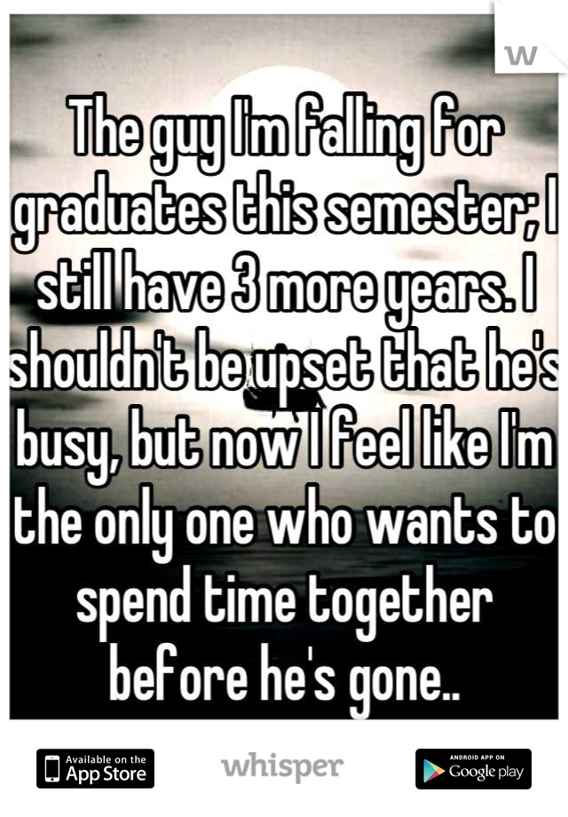 The guy I'm falling for graduates this semester; I still have 3 more years. I shouldn't be upset that he's busy, but now I feel like I'm the only one who wants to spend time together before he's gone..