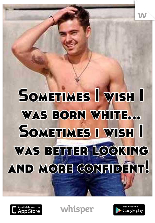 Sometimes I wish I was born white... Sometimes i wish I was better looking and more confident! 
