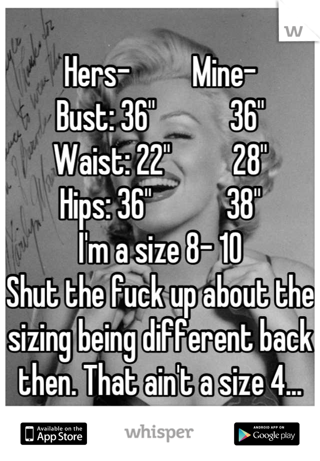 Hers-          Mine-
Bust: 36"            36"
Waist: 22"          28"
Hips: 36"            38"
I'm a size 8- 10
Shut the fuck up about the sizing being different back then. That ain't a size 4...
