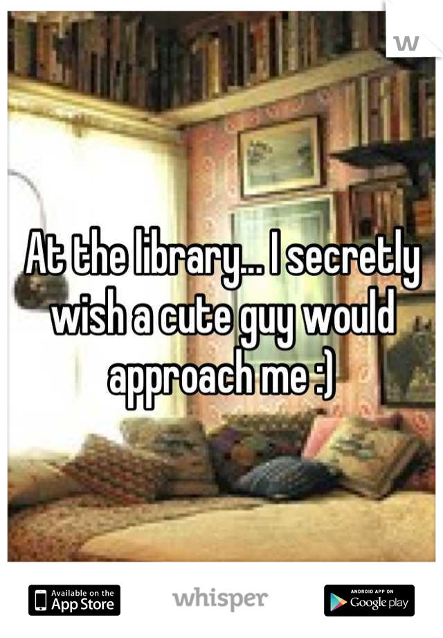 At the library... I secretly wish a cute guy would approach me :)