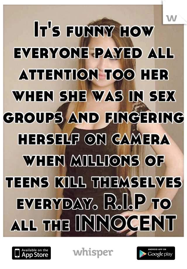 It's funny how everyone payed all attention too her when she was in sex groups and fingering herself on camera when millions of teens kill themselves everyday. R.I.P to all the INNOCENT angels who died