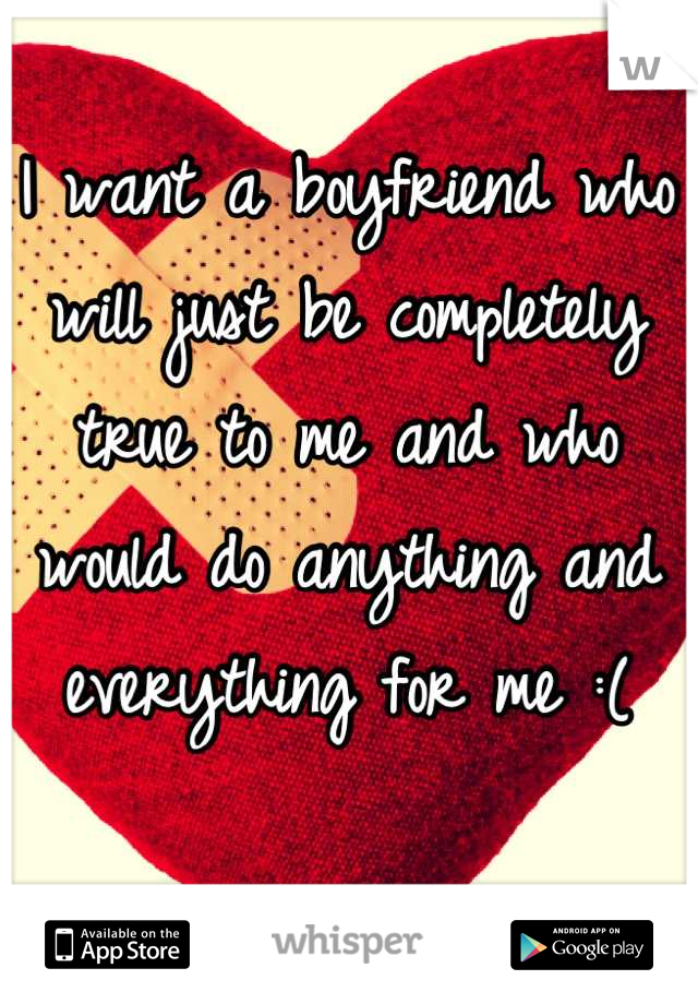 I want a boyfriend who will just be completely true to me and who would do anything and everything for me :(