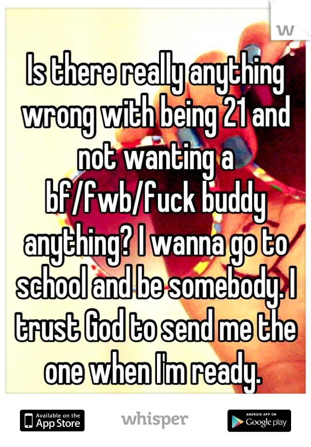 Is there really anything wrong with being 21 and not wanting a bf/fwb/fuck buddy anything? I wanna go to school and be somebody. I trust God to send me the one when I'm ready. 