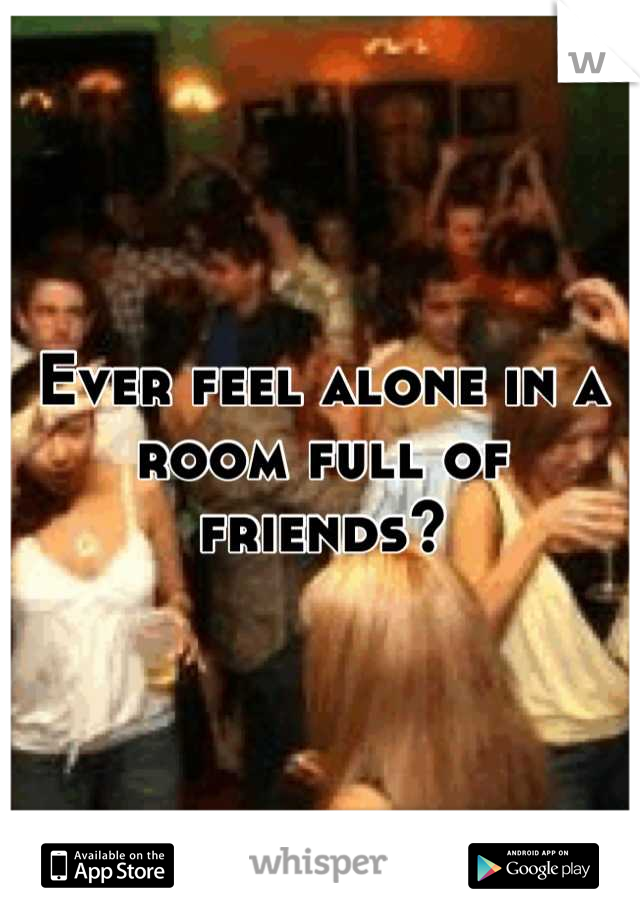 Ever feel alone in a room full of friends?