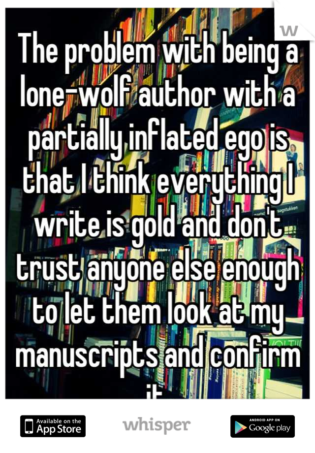 The problem with being a lone-wolf author with a partially inflated ego is that I think everything I write is gold and don't trust anyone else enough to let them look at my manuscripts and confirm it.