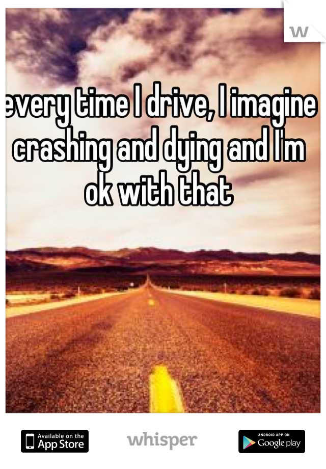 every time I drive, I imagine crashing and dying and I'm ok with that