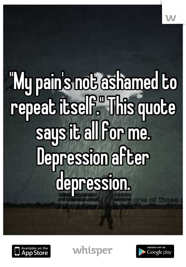 "My pain's not ashamed to repeat itself." This quote says it all for me. Depression after depression.