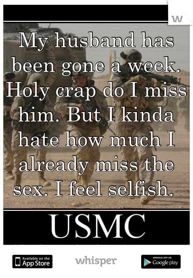 My husband has been gone a week. Holy crap do I miss him. But I kinda hate how much I already miss the sex. I feel selfish. 