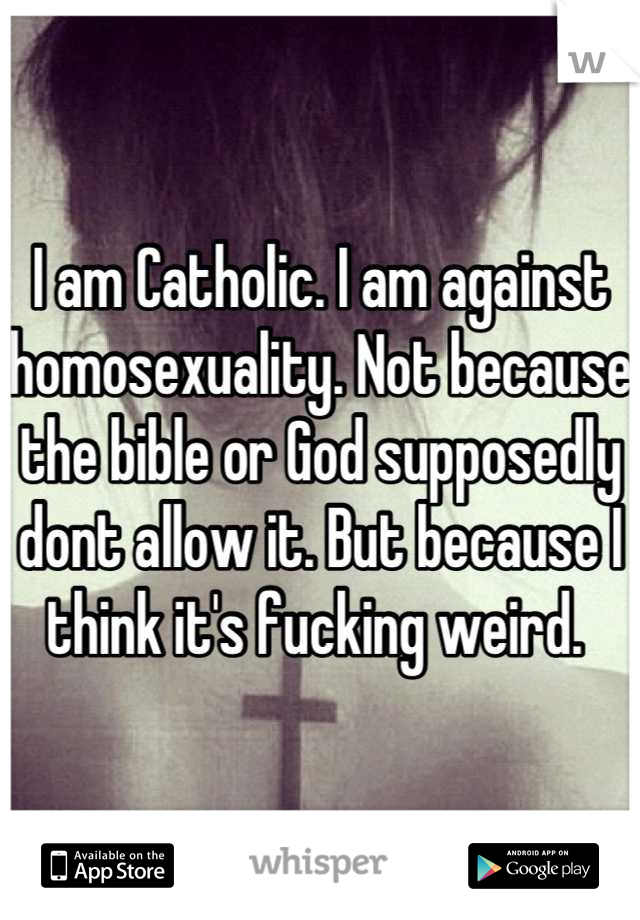 I am Catholic. I am against homosexuality. Not because the bible or God supposedly dont allow it. But because I think it's fucking weird. 