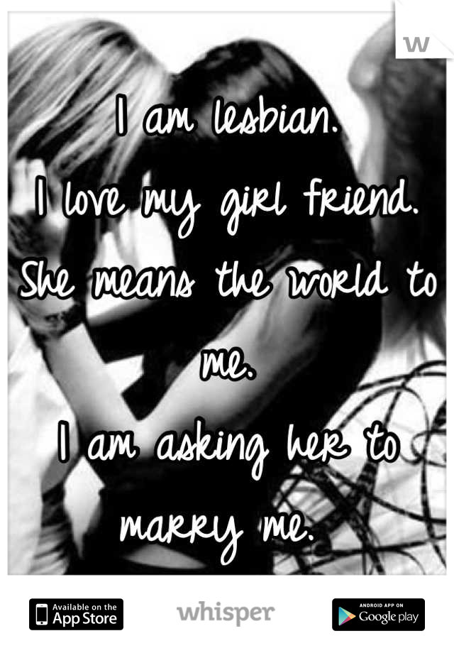 I am lesbian.
I love my girl friend. 
She means the world to me. 
I am asking her to marry me. 