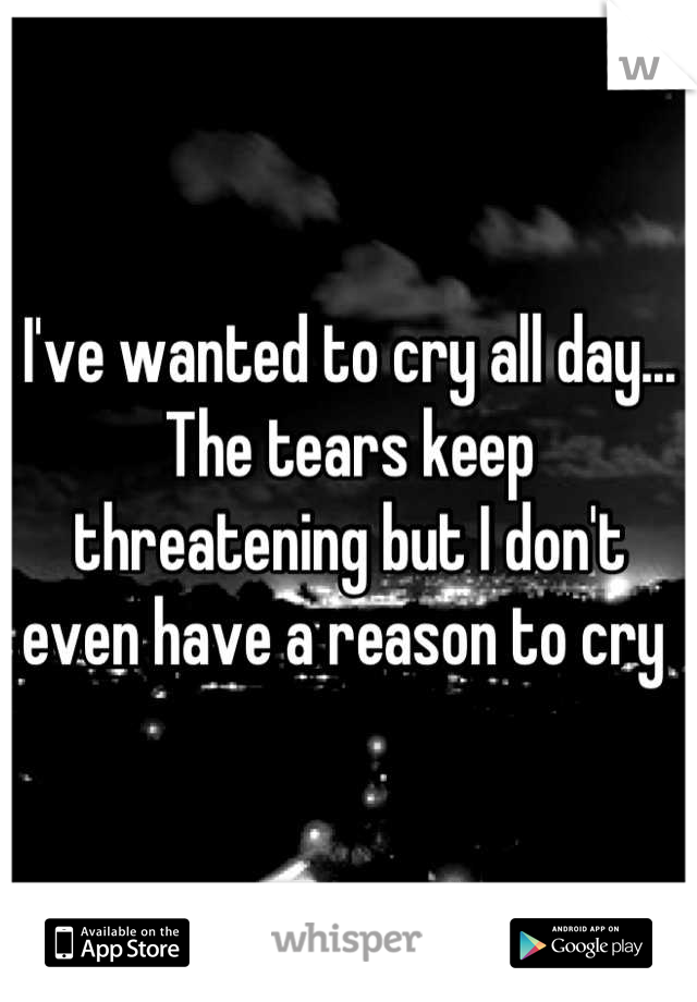 I've wanted to cry all day... The tears keep threatening but I don't even have a reason to cry 