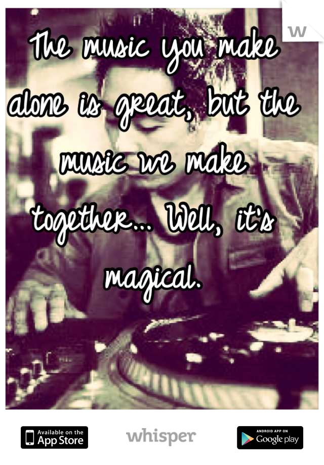 The music you make alone is great, but the music we make together... Well, it's magical.