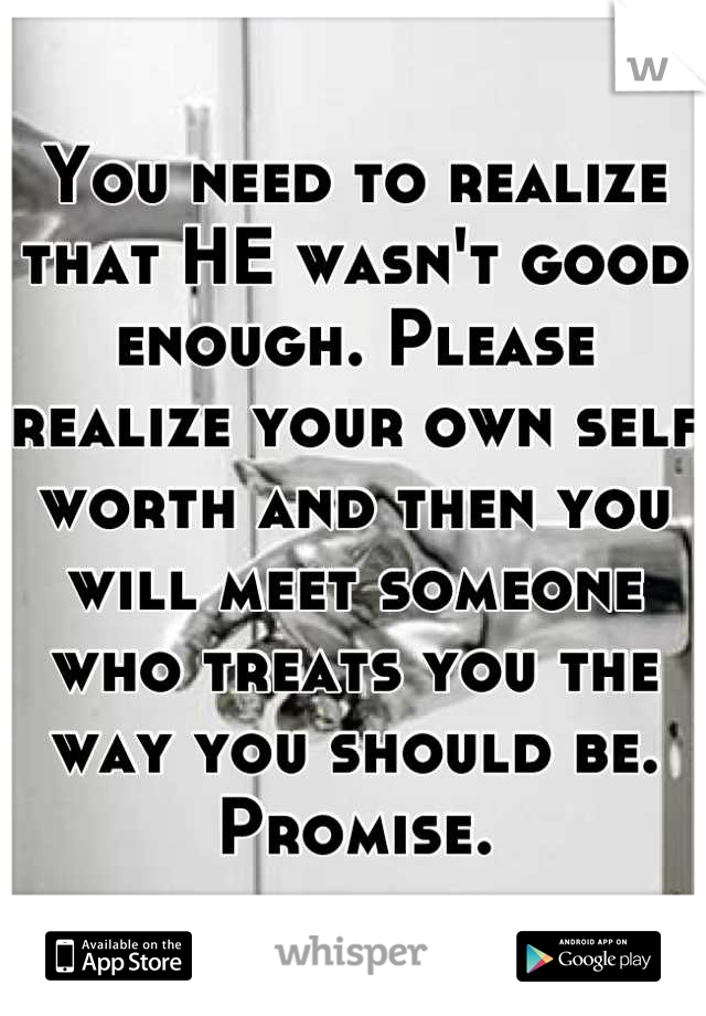 You need to realize that HE wasn't good enough. Please realize your own self worth and then you will meet someone who treats you the way you should be. Promise.