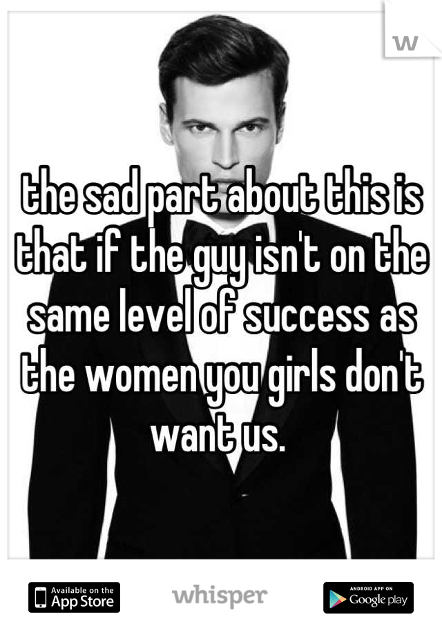 the sad part about this is that if the guy isn't on the same level of success as the women you girls don't want us. 