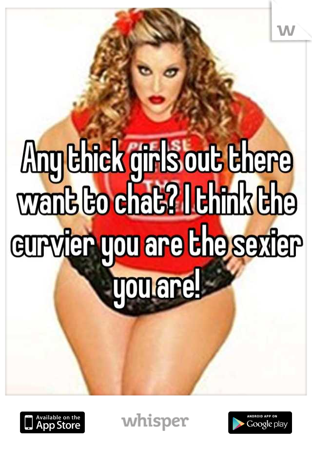 Any thick girls out there want to chat? I think the curvier you are the sexier you are!