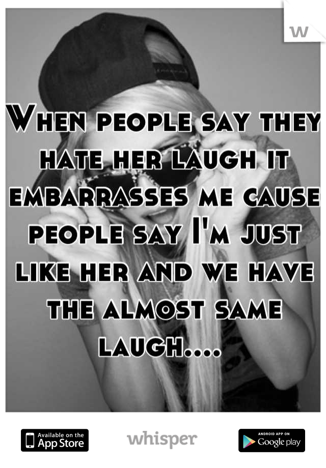 When people say they hate her laugh it embarrasses me cause people say I'm just like her and we have the almost same laugh.... 