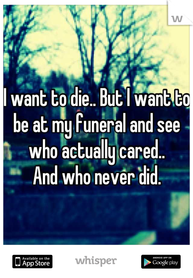 I want to die.. But I want to be at my funeral and see who actually cared..
And who never did.