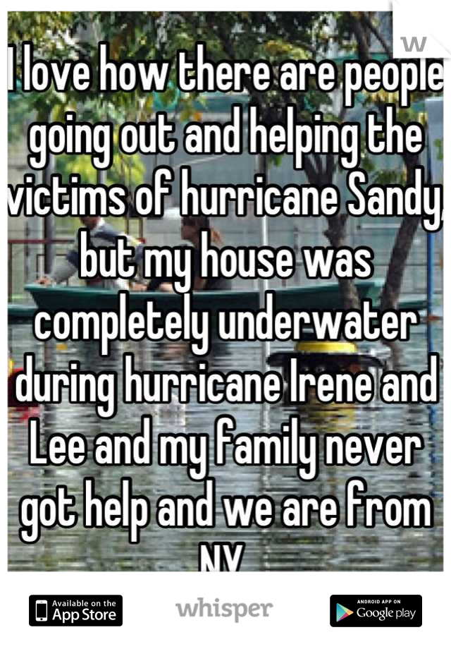 I love how there are people going out and helping the victims of hurricane Sandy, but my house was completely underwater during hurricane Irene and Lee and my family never got help and we are from NY.