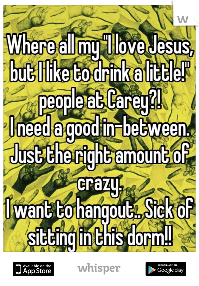 Where all my "I love Jesus, but I like to drink a little!" people at Carey?!
I need a good in-between.
Just the right amount of crazy.
I want to hangout.. Sick of sitting in this dorm!!