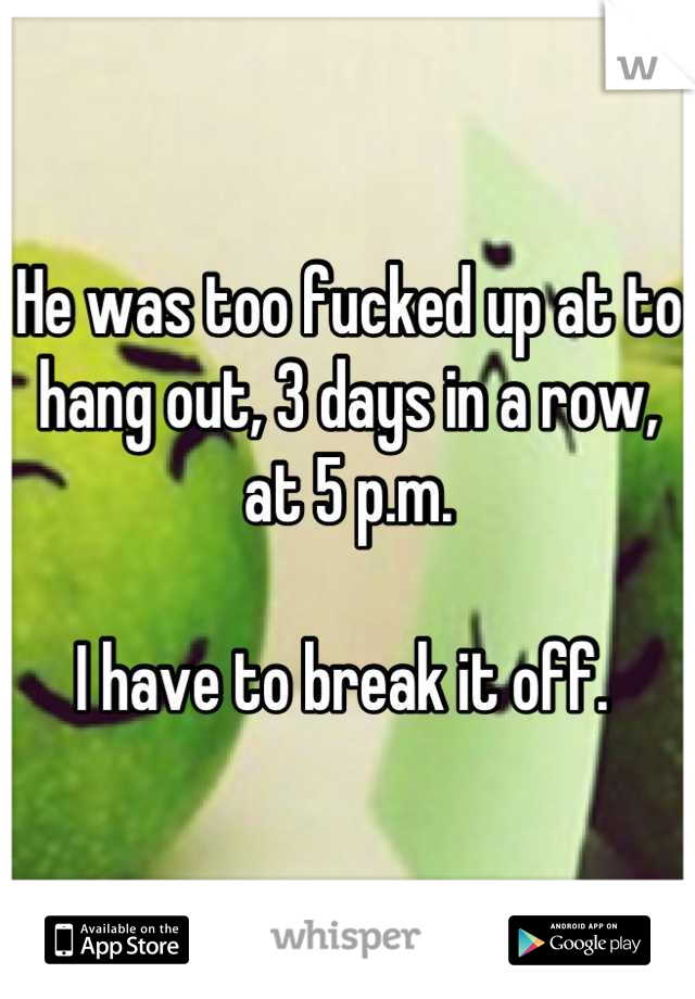He was too fucked up at to hang out, 3 days in a row, at 5 p.m.

I have to break it off. 