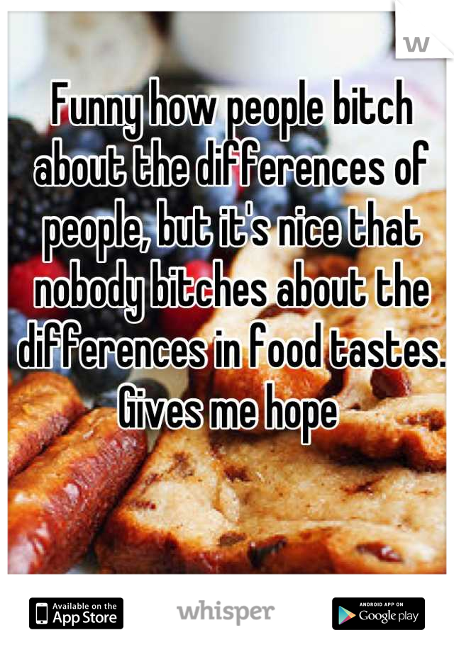 Funny how people bitch about the differences of people, but it's nice that nobody bitches about the differences in food tastes. Gives me hope 