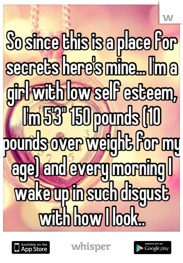 So since this is a place for secrets here's mine... I'm a girl with low self esteem, I'm 5'3" 150 pounds (10 pounds over weight for my age) and every morning I wake up in such disgust with how I look..