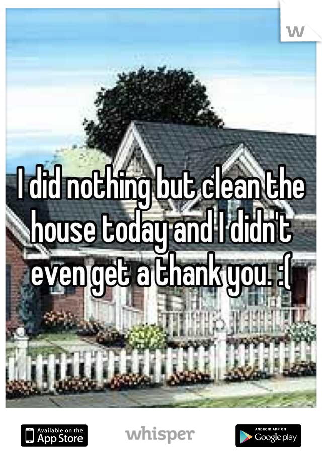 I did nothing but clean the house today and I didn't even get a thank you. :(