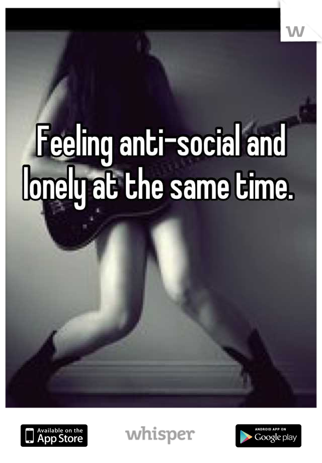 Feeling anti-social and lonely at the same time. 