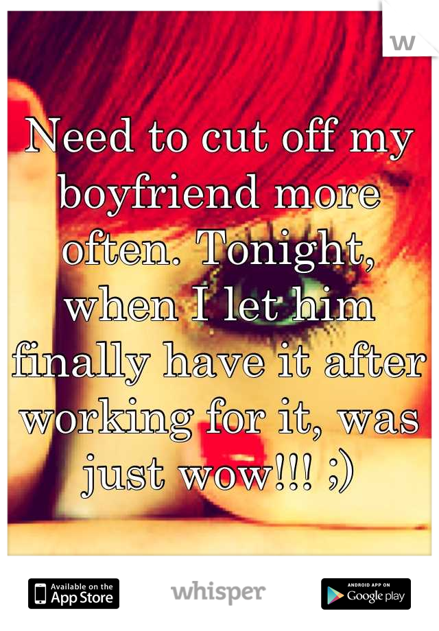 Need to cut off my boyfriend more often. Tonight, when I let him finally have it after working for it, was just wow!!! ;)