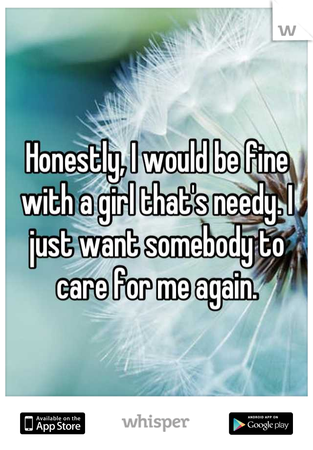 Honestly, I would be fine with a girl that's needy. I just want somebody to care for me again.