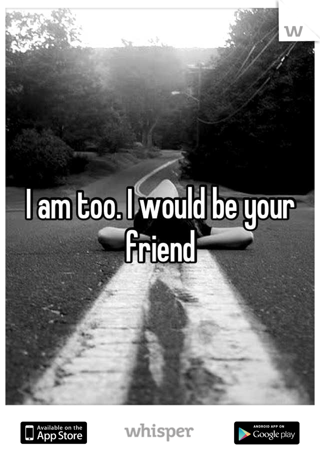 I am too. I would be your friend