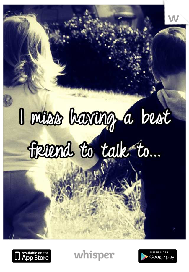 I miss having a best friend to talk to...