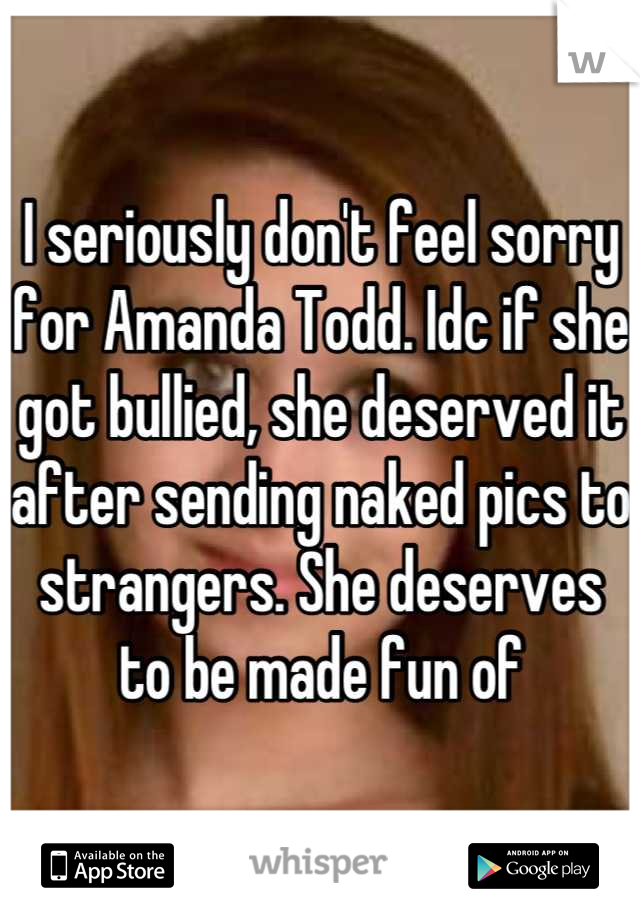 I seriously don't feel sorry for Amanda Todd. Idc if she got bullied, she deserved it after sending naked pics to strangers. She deserves to be made fun of