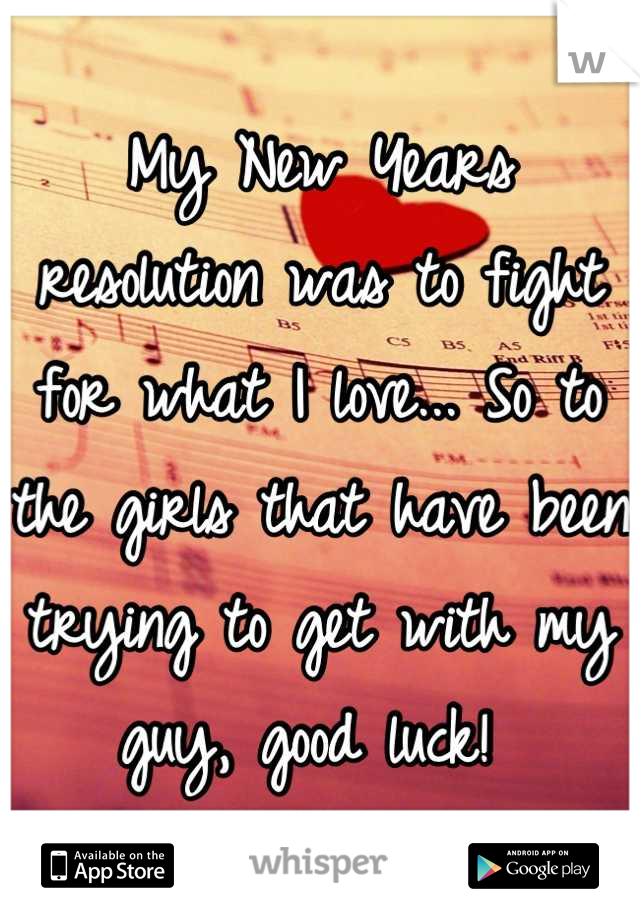 My New Years resolution was to fight for what I love... So to the girls that have been trying to get with my guy, good luck! 