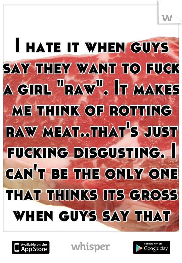 I hate it when guys say they want to fuck a girl "raw". It makes me think of rotting raw meat..that's just fucking disgusting. I can't be the only one that thinks its gross when guys say that
