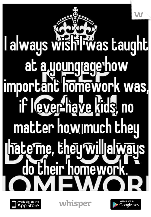 I always wish I was taught at a young age how important homework was, if I ever have kids, no matter how much they hate me, they will always do their homework. 